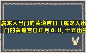 属龙人出门的黄道吉日（属龙人出门的黄道吉日正月 🕸 十五出生好 🐡 吗）